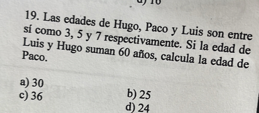 16
19. Las edades de Hugo, Paco y Luis son entre
sí como 3, 5 y 7 respectivamente. Si la edad de
Luis y Hugo suman 60 años, calcula la edad de
Paco.
a) 30
c) 36 b) 25
d) 24