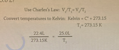 Use Charles’s Law: V_1/T_1=V_2/T_2
Convert temperatures to Kelvin: Kelvin =C°+273.15
T_1=273.15K
 (22.4L)/273.15K =frac 25.0LT_2