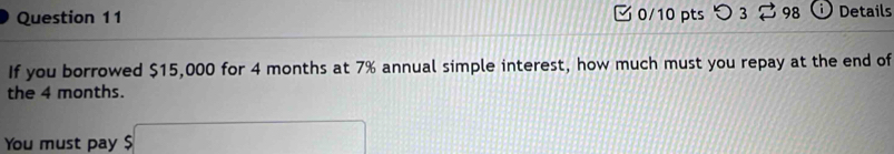 つ 3 98 i ) Details 
If you borrowed $15,000 for 4 months at 7% annual simple interest, how much must you repay at the end of 
the 4 months. 
You must pay $