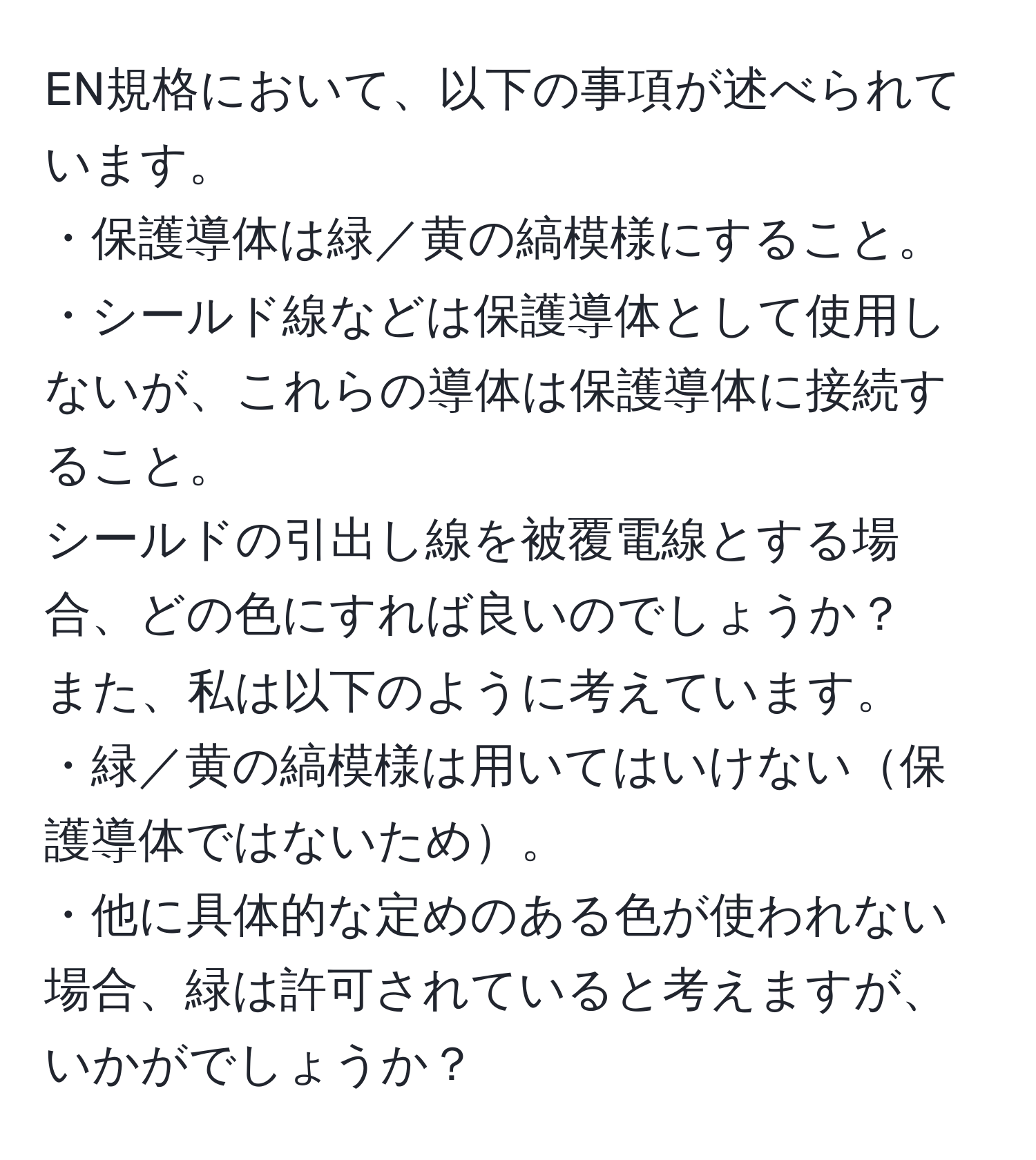 EN規格において、以下の事項が述べられています。  
・保護導体は緑／黄の縞模様にすること。  
・シールド線などは保護導体として使用しないが、これらの導体は保護導体に接続すること。  
シールドの引出し線を被覆電線とする場合、どの色にすれば良いのでしょうか？  
また、私は以下のように考えています。  
・緑／黄の縞模様は用いてはいけない保護導体ではないため。  
・他に具体的な定めのある色が使われない場合、緑は許可されていると考えますが、いかがでしょうか？