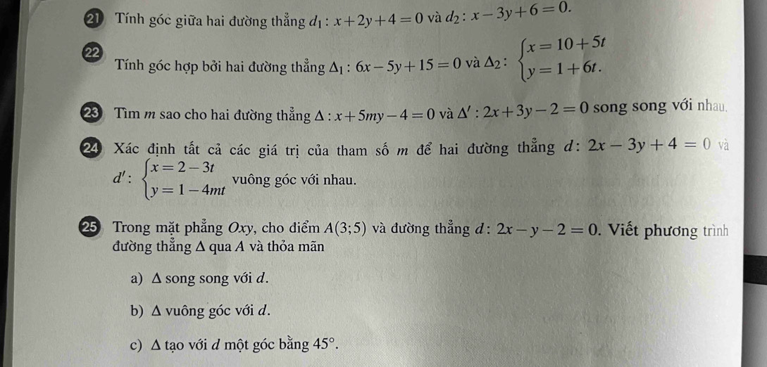 Tính góc giữa hai đường thẳng đị : x+2y+4=0 và d_2:x-3y+6=0. 
22 
Tính góc hợp bởi hai đường thẳng △ _1 : 6x-5y+15=0 và △ _2:beginarrayl x=10+5t y=1+6t.endarray.
23 Tìm m sao cho hai đường thẳng △ :x+5my-4=0 và △ ':2x+3y-2=0 song song với nhau. 
24 Xác định tất cả các giá trị của tham số m để hai đường thẳng d: 2x-3y+4=0 và
d':beginarrayl x=2-3t y=1-4mtendarray. vuông góc với nhau. 
25 Trong mặt phẳng Oxy, cho điểm A(3;5) và đường thẳng d : 2x-y-2=0. Viết phương trình 
đường thẳng Δ qua A và thỏa mãn 
a) Δ song song với d. 
b) Δ vuông góc với d. 
c) Δ tạo với d một góc bằng 45°.