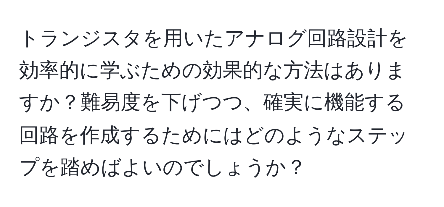 トランジスタを用いたアナログ回路設計を効率的に学ぶための効果的な方法はありますか？難易度を下げつつ、確実に機能する回路を作成するためにはどのようなステップを踏めばよいのでしょうか？