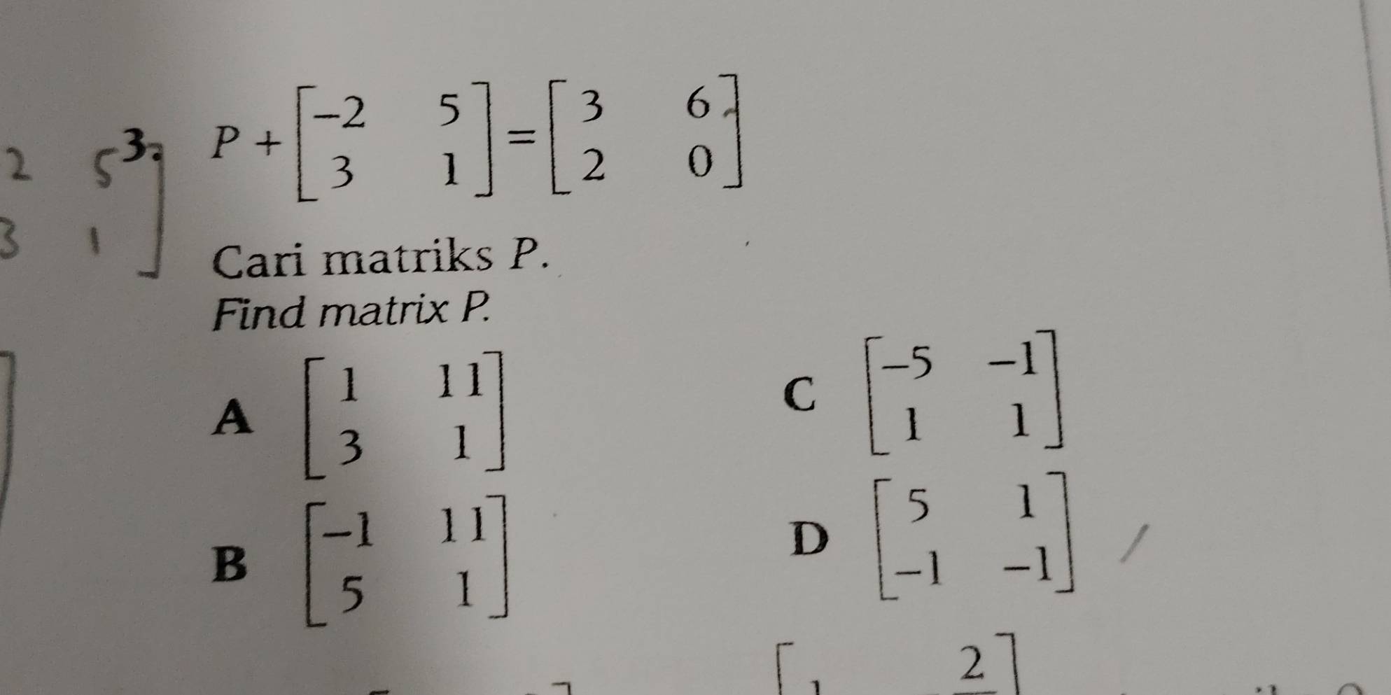 P+beginbmatrix -2&5 3&1endbmatrix =beginbmatrix 3&6 2&0endbmatrix
Cari matriks P.
Find matrix P.
A beginbmatrix 1&11 3&1endbmatrix
C beginbmatrix -5&-1 1&1endbmatrix
B beginbmatrix -1&11 5&1endbmatrix
D beginbmatrix 5&1 -1&-1endbmatrix
1
2