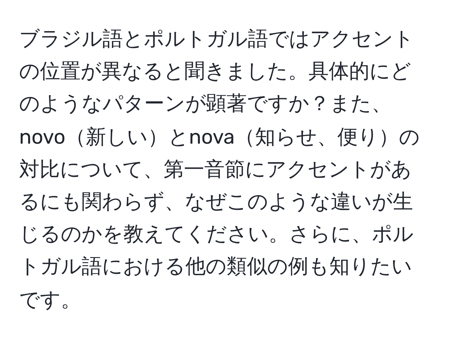 ブラジル語とポルトガル語ではアクセントの位置が異なると聞きました。具体的にどのようなパターンが顕著ですか？また、novo新しいとnova知らせ、便りの対比について、第一音節にアクセントがあるにも関わらず、なぜこのような違いが生じるのかを教えてください。さらに、ポルトガル語における他の類似の例も知りたいです。