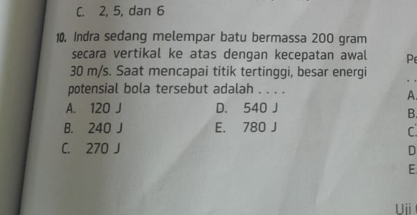 C. 2, 5, dan 6
10. Indra sedang melempar batu bermassa 200 gram
secara vertikal ke atas dengan kecepatan awal Pe
30 m/s. Saat mencapai titik tertinggi, besar energi
. .
potensial bola tersebut adalah . . . .
A
A. 120 J D. 540 J
B.
B. 240 J E. 780 J
C.
C. 270 J D
E
Ui