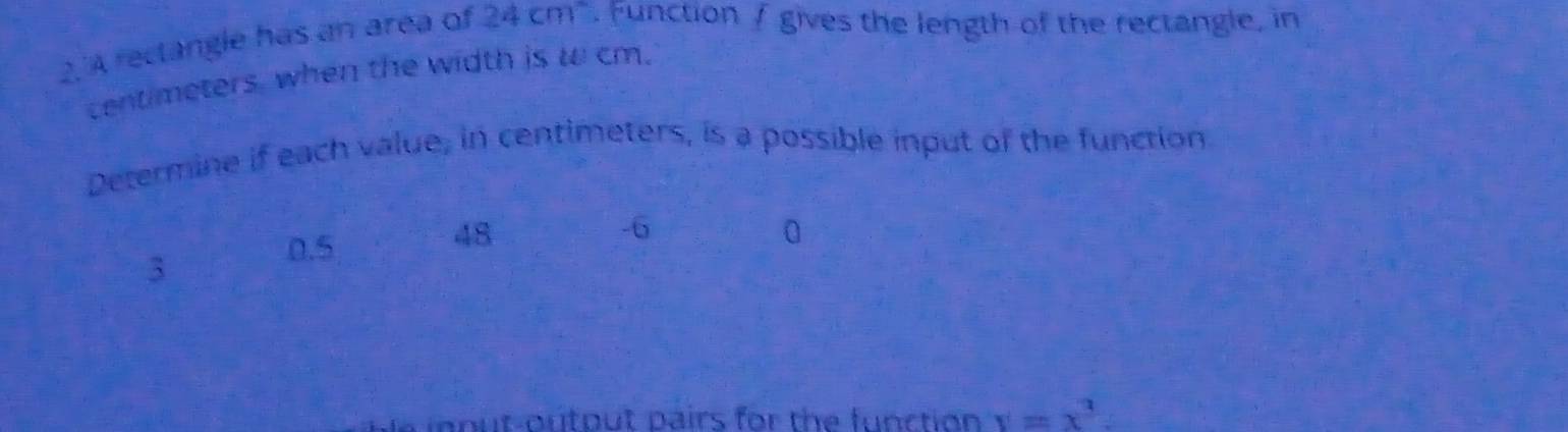 2.'A reclangle has an area of 24cm^2. Function / gives the length of the rectangle, in
centimeters, when the width is w cm.
Determine if each value, in centimeters, is a possible input of the function
48
0
3
0.5
-6
io nut-outout pairs for the function y=x^3.