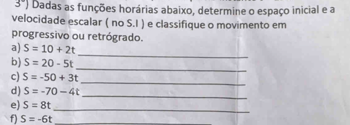 3°) Dadas as funções horárias abaixo, determine o espaço inicial e a 
velocidade escalar ( no S.I ) e classifique o movimento em 
progressivo ou retrógrado. 
_ 
a) S=10+2t
_ 
b) S=20-5t
_ 
c) S=-50+3t
d) S=-70-4t
_ 
e) S=8t _ 
f) S=-6t _