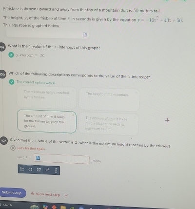 A frisbee is thrown upward and away from the top of a mountain that is _( meters tall.
The height, v, of the frisbee at time x in seconds is given by the equation y=-10x^2+40x+50. 
This equation is graphed below.
On What is the _-value of the y-intercept of this graph?
y -inter cept =50
10 Which of the following descriptions corresponds to the value of the x-intercept?
√ The correct option was C
The maxieium height reached The height of the mountain.
ly the frishee.
The ampunt of time it takes The emount of time it take
for the frishee to reach the for the trishee to reach its
ground. maxmum height.
Given that the x -value of the vertex is 2, what is the maximum height reached by the frisbee?
X) Let's try tha again
===Hoigh == meters
Submit slep View next step
Search