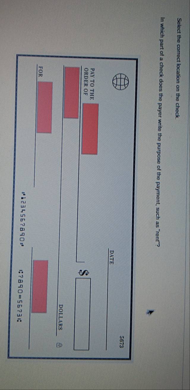 Select the correct location on the check. 
In which part of a check does the payer write the purpose of the payment, such as "rent"?
5673
DATE 
PAY TO THE 
ORDER OF 
S 
DOLLARS 
FOR 
# à23456? 890 1:?B90m5673 1: