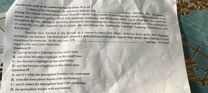that best fits each of the numbered blanks from 18 to 19.
'Colours of the Mountains,' an annual art festival, (18)
nestled between the mountains.
During this vibrant cultural event, artists from all over the region gather to showcase their work, transforming the town
square into a colourful gallery filled with paintings, sculptures, and handmade crafts. Local musicians often perform
throughout the day, adding to the lively atmosphere and encouraging visitors to engage with the art. This celebration
of creativity not only supports local talents but also brings the community together, fostering connections and
friendships.
Families look forward to the festival as a chance to enjoy live music, delicious food stalls, and engaging
workshops for children. The festival also features a dedicated area for kids to explore their artistic side, making it a fun
experience for everyone. As the sun sets, (19)_ ， leaving everyone
eager for the next year's festivities.
Question 18:
A. having become a highlight in this small town
B. which has become a highlight in this small town
C. has become a highlight in this small town
D. and has become a highlight in this small town
Question 19:
A. and it’s when the atmosphere buzzes with excitement
B. when the atmosphere buzzes with excitement
C. which makes the atmosphere buzz with excitement
D. the atmosphere buzzes with excitement