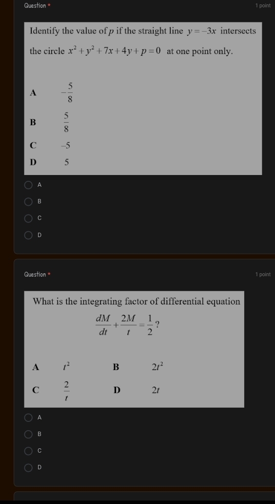 Question * 1 point
Identify the value of p if the straight line y=-3x intersects
the circle x^2+y^2+7x+4y+p=0 at one point only.
A - 5/8 
B  5/8 
C -5
D 5
A
B
C
D
Question * 1 point
What is the integrating factor of differential equation
 dM/dt + 2M/t = 1/2  ?
A
B
C
D