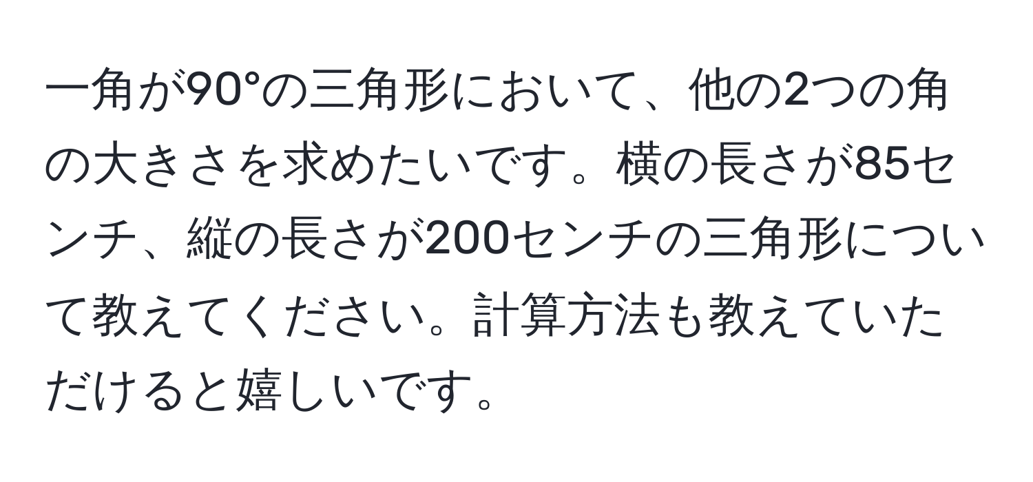 一角が90°の三角形において、他の2つの角の大きさを求めたいです。横の長さが85センチ、縦の長さが200センチの三角形について教えてください。計算方法も教えていただけると嬉しいです。