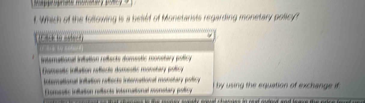 Happroprate monstary pone y 
f Which of the following is a beliéf of Monetarists regarding monetary policy?
(Click to select)
() 3) 4 3 (((6(4)
Interational inflation reflects domestic monstary policy
Demestic inflation reflects domestic monstary policy
International inflation refiects international monstary policy by using the equation of exchange if;
Domestic inflation reflects international monstary policy
changes in the money supply suual shanues in real outout and leave the edc .