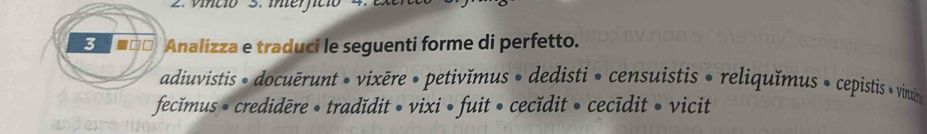 vincio S. ier 
3 * ■□□ Analizza e traduci le seguenti forme di perfetto. 
adiuvistis » docuērunt • vixēre • petivĭmus • dedisti • censuistis • reliquĭmus » cepistis » vinin 
fecĭmus • credidēre • tradĭdit • vixi • fuit • cecĭdit • cecīdit • vicit