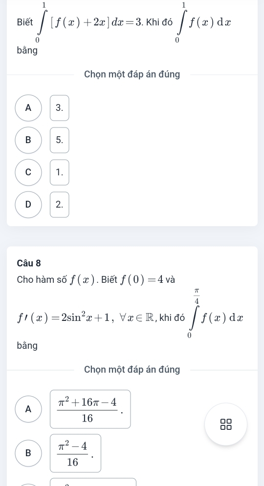 Biết ∈tlimits _0^(1[f(x)+2x]dx=3. Khi đó ∈tlimits _0^1f(x)dx
bằng
Chọn một đáp án đúng
A 3.
B 5.
C 1.
D 2.
Câu 8
Cho hàm số f(x). Biết f(0)=4 và
f'(x)=2sin ^2)x+1 ， ∀ x∈ R , khi đó ∈tlimits _0^((frac π)4)f(x)dx
bằng
Chọn một đáp án đúng
A  (π^2+16π -4)/16 .
B  (π^2-4)/16 .