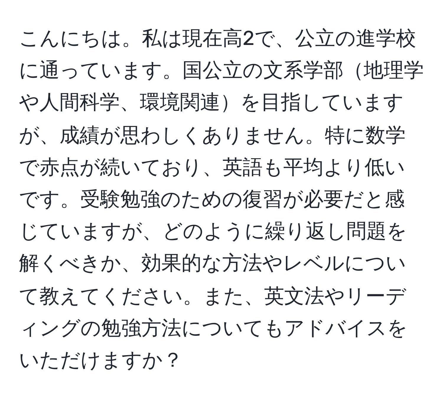 こんにちは。私は現在高2で、公立の進学校に通っています。国公立の文系学部地理学や人間科学、環境関連を目指していますが、成績が思わしくありません。特に数学で赤点が続いており、英語も平均より低いです。受験勉強のための復習が必要だと感じていますが、どのように繰り返し問題を解くべきか、効果的な方法やレベルについて教えてください。また、英文法やリーディングの勉強方法についてもアドバイスをいただけますか？