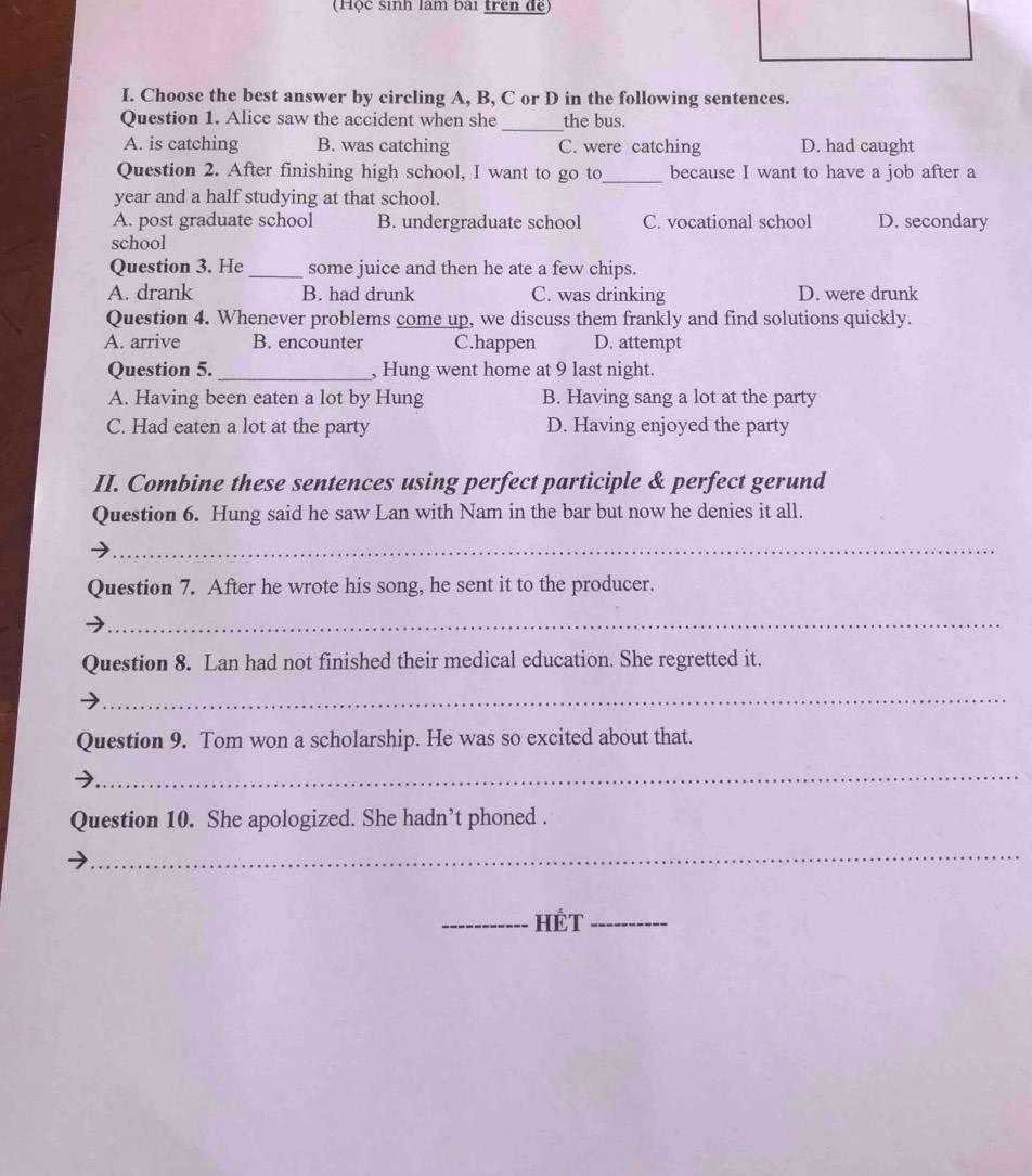 (Hộc sinh làm bai trên để
I. Choose the best answer by circling A, B, C or D in the following sentences.
Question 1. Alice saw the accident when she _the bus.
A. is catching B. was catching C. were catching D. had caught
Question 2. After finishing high school, I want to go to_ because I want to have a job after a
year and a half studying at that school.
A. post graduate school B. undergraduate school C. vocational school D. secondary
school
Question 3. He _some juice and then he ate a few chips.
A. drank B. had drunk C. was drinking D. were drunk
Question 4. Whenever problems come up, we discuss them frankly and find solutions quickly.
A. arrive B. encounter C.happen D. attempt
Question 5. _, Hung went home at 9 last night.
A. Having been eaten a lot by Hung B. Having sang a lot at the party
C. Had eaten a lot at the party D. Having enjoyed the party
II. Combine these sentences using perfect participle & perfect gerund
Question 6. Hung said he saw Lan with Nam in the bar but now he denies it all.
_
Question 7. After he wrote his song, he sent it to the producer.
_
Question 8. Lan had not finished their medical education. She regretted it.
_
Question 9. Tom won a scholarship. He was so excited about that.
_
Question 10. She apologized. She hadn’t phoned .
_
_HÉT_