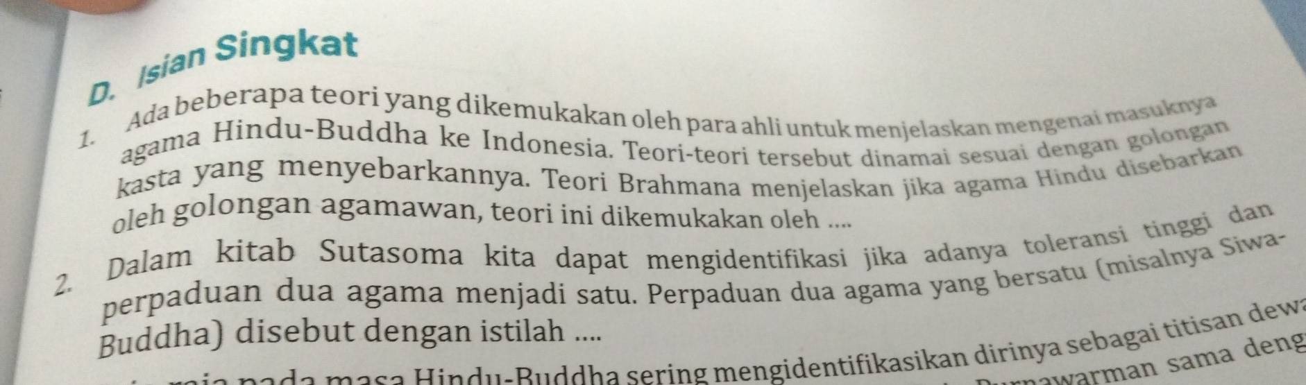 Isian Singkat 
1. Ada beberapa teori yang dikemukakan oleh para ahli untuk menjelaskan mengenai masuknya 
agama Hindu-Buddha ke Indonesia. Teori-teori tersebut dinamai sesuai dengan golongan 
kasta yang menyebarkannya. Teori Brahmana menjelaskan jika agama Hindu disebarkan 
oleh golongan agamawan, teori ini dikemukakan oleh .... 
2. Dalam kitab Sutasoma kita dapat mengidentifikasi jika adanya toleransi tinggi dan 
perpaduan dua agama menjadi satu. Perpaduan dua agama yang bersatu (misalnya Siwa- 
Buddha) disebut dengan istilah .... 
m a s a Hindu-Buddha sering mengidentifikasikan dirinya sebagai titisan dew 
J warm an sama deng