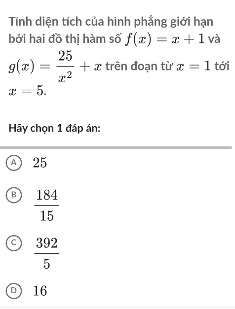 Tính diện tích của hình phẳng giới hạn
bởi hai đồ thị hàm số f(x)=x+1 và
g(x)= 25/x^2 +x trên đoạn từ x=1 tới
x=5. 
Hãy chọn 1 đáp án:
A) 25
B  184/15 
C  392/5 
D 16