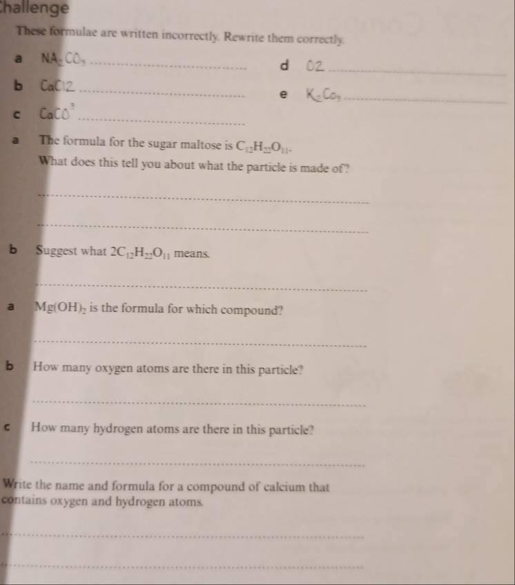 Challenge 
These formulae are written incorrectly. Rewrite them correctly. 
a NA_2CO_3 _ 
d 
_ 
b CaCl2
_ 
e K-Co, _ 
C CaCO^3
_ 
a The formula for the sugar maltose is C_12H_22O_11. 
What does this tell you about what the particle is made of? 
_ 
_ 
b Suggest what 2C_12H_22O_11 means. 
_ 
a Mg(OH)_2 is the formula for which compound? 
_ 
b How many oxygen atoms are there in this particle? 
_ 
c How many hydrogen atoms are there in this particle? 
_ 
Write the name and formula for a compound of calcium that 
contains oxygen and hydrogen atoms. 
_ 
_