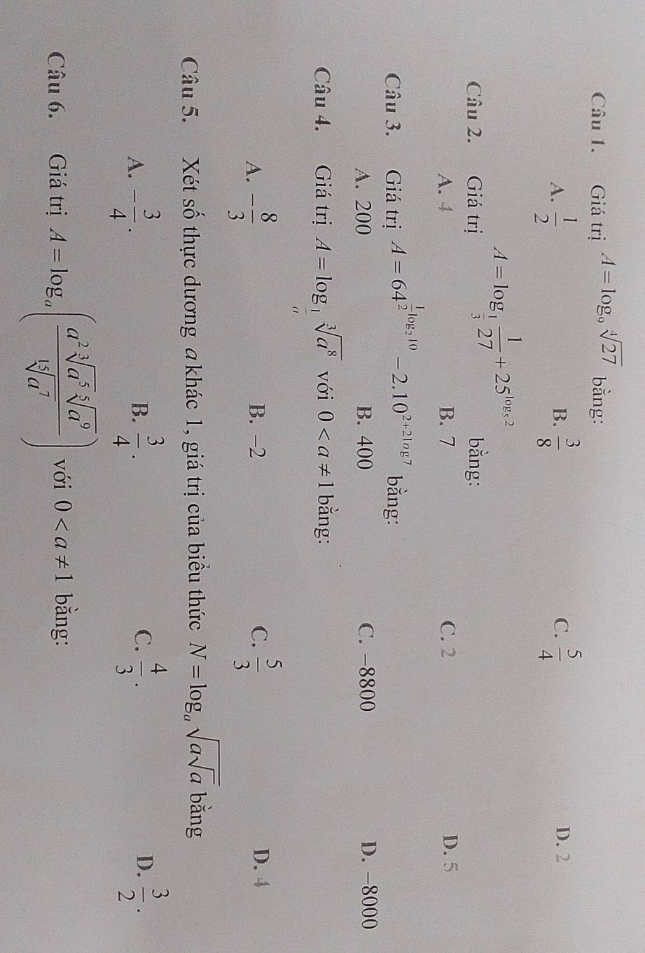 Giá trị A=log _9sqrt[4](27) bằng:
B.
C.
A.  1/2   3/8   5/4  D. 2
A=log _ 1/3  1/27 +25^(log _5)2
Câu 2. Giá trị bằng:
A. 4 B. 7 C. 2 D. 5
Câu 3. Giá trị A=64^(frac 1)2log _210-2.10^(2+2log 7) bằng:
A. 200 B. 400 C. -8800 D. -8000
Câu 4. Giá trị A=log _ 1/a sqrt[3](a^8) với 0 bằng:
A. - 8/3  B. -2 C.  5/3  D. 4
Câu 5. Xét số thực dương a khác 1, giá trị của biểu thức N=log _asqrt(asqrt a) bằng
A. - 3/4 .  3/4 .  4/3 .  3/2 . 
B.
C.
D.
Câu 6. Giá trị A=log _a( a^2sqrt[3](a^5)sqrt[5](a^9)/sqrt[15](a^7) ) với 0 bằng: