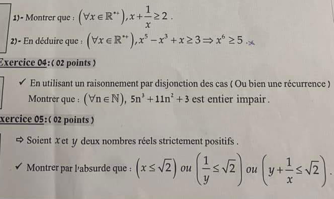 1)- Montrer que : (forall x∈ R^+), x+ 1/x ≥ 2. 
2)- En déduire que : (forall x∈ R^(*+)),x^5-x^3+x≥ 3 x^6≥ 5
Exercice 04:( 02 points ) 
En utilisant un raisonnement par disjonction des cas ( Ou bien une récurrence ) 
Montrer que : (forall n∈ N), 5n^3+11n^2+3 est entier impair . 
xercice 05:( 02 points ) 
Soient Xet y deux nombres réels strictement positifs . 
Montrer par l'absurde que : (x≤ sqrt(2)) ou ( 1/y ≤ sqrt(2)) ou (y+ 1/x ≤ sqrt(2)).