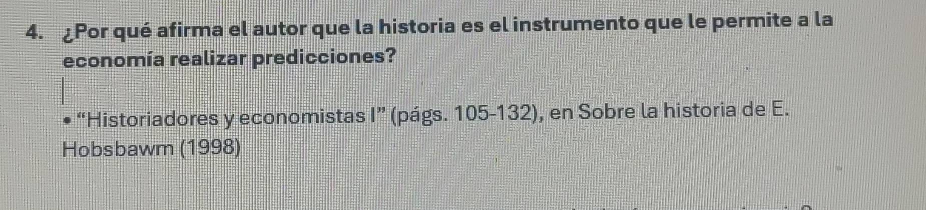 ¿Por qué afirma el autor que la historia es el instrumento que le permite a la 
economía realizar predicciones? 
“Historiadores y economistas 1'' (págs. 105-132), en Sobre la historia de E. 
Hobsbawm (1998)