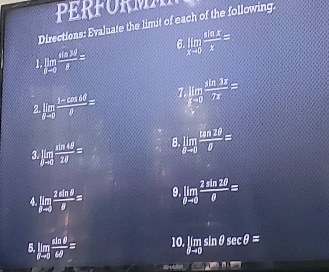 PRFOR M 
Directions: Evaluate the limit of each of the following. 
6 limlimits _xto 0 sin x/x =
1 limlimits _θ -0 sin 3θ /θ  =
2 limlimits _θ -0 (1-cos 6θ )/θ  =
7 limlimits _xto 0 sin 3x/2x =
3 limlimits _0to 0 sin 4θ /2θ  =
8 limlimits _θ to 0 tan 2θ /θ  =
4 limlimits _θ to 0 2sin θ /θ  =
9. limlimits _θ to 0 2sin 2θ /θ  =
5 limlimits _θ to 0 sin θ /6θ  =
10. limlimits _θ to 0sin θ sec θ =