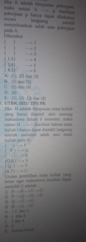 jika A adalah himpunan pekerjaan,
maka notasi A —> p diartikan
pekerjaan p hanya dapat dilakukan
secara langsung setelah
menyelesaikan salah satu pekerjaan
pada A.
Diketahui
  1
 —> 2
C —> 3
 1,2 —> 4
 3,4 —> 5
 4,5 —> 6
A. (1), (2) dan (3)
B. (1) dan (3)
C. (2) dan (4)
D. (4)
E. (1), (2) ,(3) dan (4)
1. UTBK 2021/ TPS PK
Jika H adalah himpunan mata kuliah
yang harus diambil oleh seorang
mahasiswa dalam 6 semester, maka
notasi H —-> i diartikan bahwa mata
kuliah i hanya dapat diambil langsung
setelah melulusi salah satu mata
kuliah pada H.
  —> P
 P  —> Q
  —> R
 Q, R —> S. 0 to 1
 S,T to U
Urutan pemilihan mata kuliah yang
benar agar mahasiswa tersebut dapar
memilih U adalah
1) Pto Rto Tto U
2) Pto Qto Sto U
3) Qto Tto U
4) Rto Sto U
A. 1, 2, dan 3
B. I dan 3
C. 2 dan 4
D. 4
E. Semua benar