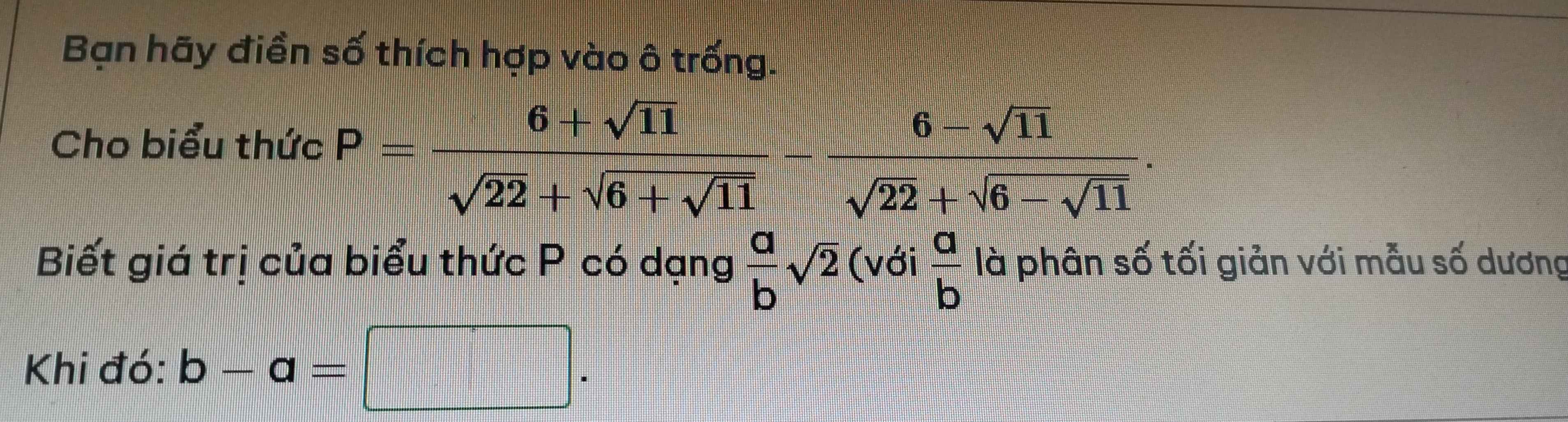 Bạn hãy điền số thích hợp vào ô trống. 
Cho biểu thức P=frac 6+sqrt(11)sqrt(22)+sqrt(6+sqrt 11)-frac 6-sqrt(11)sqrt(22)+sqrt(6-sqrt 11). 
Biết giá trị của biểu thức P có dạng  a/b sqrt(2) (với  a/b  là phân số tối giản với mẫu số dương 
Khi đó: b-a=□.