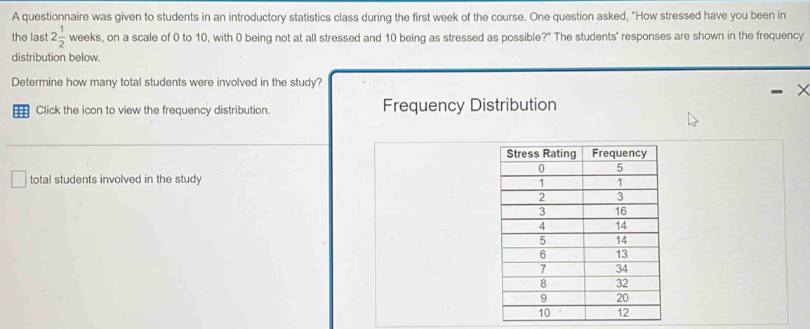 A questionnaire was given to students in an introductory statistics class during the first week of the course. One question asked, "How stressed have you been in 
the last 2 1/2  weeks, on a scale of 0 to 10, with 0 being not at all stressed and 10 being as stressed as possible?" The students' responses are shown in the frequency 
distribution below. 
Determine how many total students were involved in the study? 
Click the icon to view the frequency distribution. Frequency Distribution 
total students involved in the study