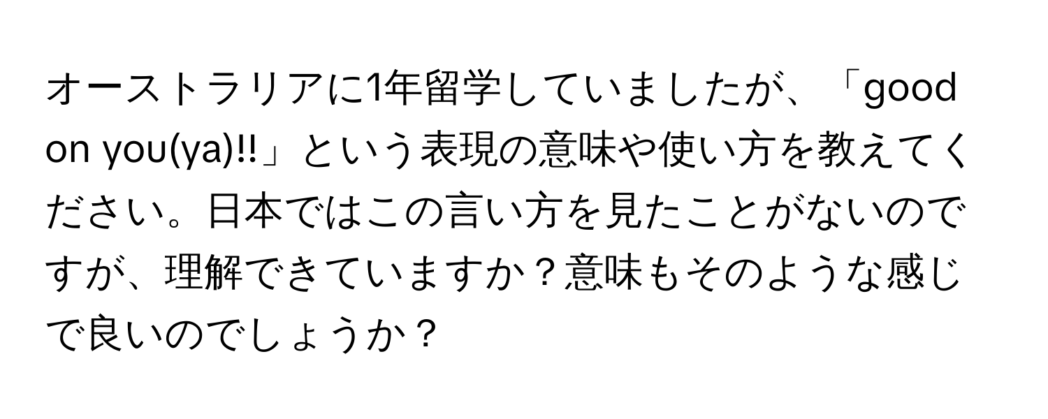 オーストラリアに1年留学していましたが、「good on you(ya)!!」という表現の意味や使い方を教えてください。日本ではこの言い方を見たことがないのですが、理解できていますか？意味もそのような感じで良いのでしょうか？