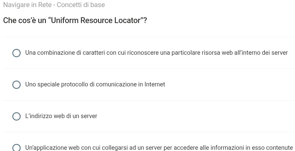 Navigare in Rete - Concetti di base
Che cos’è un “Uniform Resource Locator”?
Una combinazione di caratteri con cui riconoscere una particolare risorsa web all’interno dei server
Uno speciale protocollo di comunicazione in Internet
L’indirizzo web di un server
Un’applicazione web con cui collegarsi ad un server per accedere alle informazioni in esso contenute