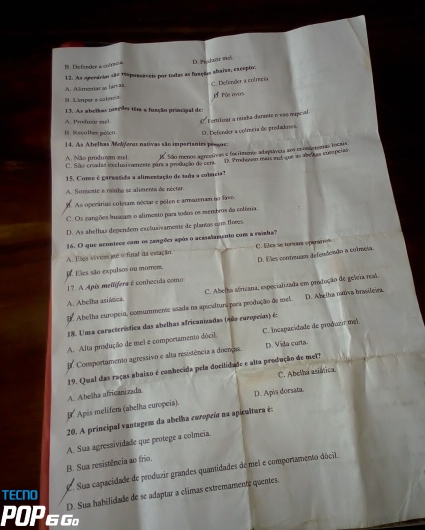 D Defender a cotre a D. Procheir ml
12. As operários são maponsáveis por todas as fuação abaisa, excepto:
A. Alimentar so barvas
I. L'imper e colncia C. Defender a colmncia
E Põe ovos
13. As abetas cosçdes têm a função principal des
A. Prduei mel. * Fortiluar a raizha darante n vão nupcial
B. Recothee poten D. Defender a cotrcia de predadures
14. As Abelhas MoMeras nativas são importantes peegas
São menos agrasivas e facitnense adpuáveia aos coomtremas locais
A. Não produzm mel C. São cnadas exclusiviemente pars a proidção decon D. Prodezn mais inel que as abelus compeias
15. Come é garentida a alimentação de sada a colncia?
A. Somente a rainho se alimenta de néctar.
8. As operárias coletam néciar e pôlen e armateram no Rawo.
C. Os zangões buacam o alimesto para todos os membros da colônia
D. As abelhas dependem excluaïramente de plantos com foves
16. O que ncontece com os zangões após o acasalamento com a raishal
A. Eles vivem até o final da estação. C Elea se torman operár o
17. A Apís mellífera é conhocida como D. Eles contnuam defendenão a colmeia.
. Eles são expulsos ou morrem.
A. Abelha asiánica. C. Abelha africana, especializada em produção de geleia mal.
9. Abelha curopeia, comummente asada na apicultura para produção de mel. D. Abelha nata brasileira
18. Uma característica das abelhas africanizadas (Ado caropeñas) é:
A. Alta produção de mei e comportamento dócil C. Incapacidade de produzir mel.
E. Comportamento agressivo e alta resistência a doenças. D. Vila curta.
19. Qual das raças abaixo é conhecida pela docilidade e alta produção de mel?
A. Abelha africanizada. C. Abelha asiáica.
Apès melífera (abelha curopeia). D. Apis dorsata.
20. A principal vantagem da abelha curopeña na apicultura é:
A. Sua agressividade que protege a colmeia.
B. Sua resistência ao frio.
C. Sua capacidade de produzir grandes quantidades de mel e comportamento dócil
D. Sua habilidade de se adaptar a climas extremamente quentes.
TECNO
POP 6 Gº