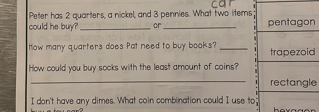 Peter has 2 quarters, a nickel, and 3 pennies. What two items 
could he buy? __ 
or 
How many quarters does Pat need to buy books?_ 
How could you buy socks with the least amount of coins? 
_e 
I don't have any dimes. What coin combination could I use to