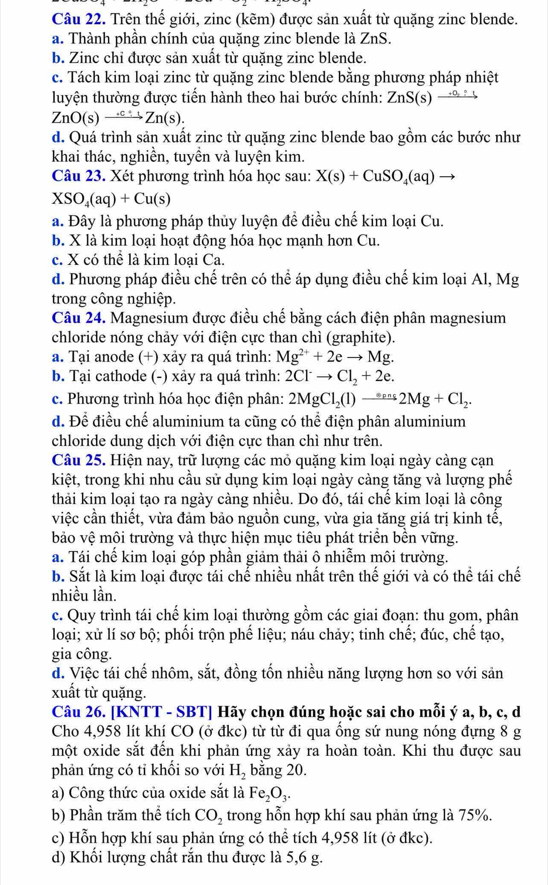 Trên thế giới, zinc (kẽm) được sản xuất từ quặng zinc blende.
a. Thành phần chính của quặng zinc blende là ZnS.
b. Zinc chỉ được sản xuất từ quặng zinc blende.
c. Tách kim loại zinc từ quặng zinc blende bằng phương pháp nhiệt
luyện thường được tiến hành theo hai bước chính: ZnS(s)xrightarrow +o_2:
ZnO(s)xrightarrow +ccirc tZn(s).
d. Quá trình sản xuất zinc từ quặng zinc blende bao gồm các bước như
khai thác, nghiền, tuyền và luyện kim.
Câu 23. Xét phương trình hóa học sau: X(s)+CuSO_4(aq)to
XSO_4(aq)+Cu(s)
a. Đây là phương pháp thủy luyện để điều chế kim loại Cu.
b. X là kim loại hoạt động hóa học mạnh hơn Cu.
c. X có thể là kim loại Ca.
d. Phương pháp điều chế trên có thể áp dụng điều chế kim loại Al, Mg
trong công nghiệp.
Câu 24. Magnesium được điều chế bằng cách điện phân magnesium
chloride nóng chảy với điện cực than chì (graphite).
a. Tại anode (+) xảy ra quá trình: Mg^(2+)+2eto Mg.
b. Tại cathode (-) xảy ra quá trình: 2Cl^-to Cl_2+2e.
c. Phương trình hóa học điện phân: 2MgCl_2(l)to 2Mg+Cl_2.
d. Để điều chế aluminium ta cũng có thể điện phân aluminium
chloride dung dịch với điện cực than chì như trên.
Câu 25. Hiện nay, trữ lượng các mỏ quặng kim loại ngày càng cạn
kiệt, trong khi nhu cầu sử dụng kim loại ngày càng tăng và lượng phế
thải kim loại tạo ra ngày càng nhiều. Do đó, tái chế kim loại là công
việc cần thiết, vừa đảm bảo nguồn cung, vừa gia tăng giá trị kinh tế,
bảo vệ môi trường và thực hiện mục tiêu phát triển bền vững.
a. Tái chế kim loại góp phần giảm thải ô nhiễm môi trường.
b. Sắt là kim loại được tái chế nhiều nhất trên thế giới và có thể tái chế
nhiều lần.
c. Quy trình tái chế kim loại thường gồm các giai đoạn: thu gom, phân
loại; xử lí sơ bộ; phối trộn phế liệu; náu chảy; tinh chế; đúc, chế tạo,
gia công.
d. Việc tái chế nhôm, sắt, đồng tốn nhiều năng lượng hơn so với sản
xuất từ quặng.
Câu 26. [KNTT - SBT] Hãy chọn đúng hoặc sai cho mỗi ý a, b, c, d
Cho 4,958 lít khí CO (ở đkc) từ từ đi qua ống sứ nung nóng đựng 8 g
một oxide sắt đến khi phản ứng xảy ra hoàn toàn. Khi thu được sau
phản ứng có tỉ khối so với H_2 bằng 20.
a) Công thức của oxide sắt là Fe_2O_3.
b) Phần trăm thể tích CO_2 trong hỗn hợp khí sau phản ứng là 75%.
c) Hỗn hợp khí sau phản ứng có thể tích 4,958 lít (ở đkc).
d) Khối lượng chất rắn thu được là 5,6 g.