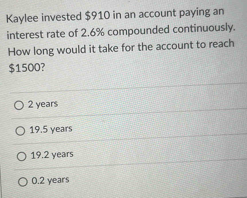 Kaylee invested $910 in an account paying an
interest rate of 2.6% compounded continuously.
How long would it take for the account to reach
$1500?
2 years
19.5 years
19.2 years
0.2 years