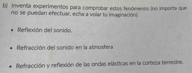 Inventa experimentos para comprobar estos fenómenos (no importa que 
no se puedan efectuar, echa a volar tu imaginación). 
Reflexión del sonido. 
Refracción del sonido en la atmosfera 
Refracción y reflexión de las ondas elásticas en la corteza terrestre.