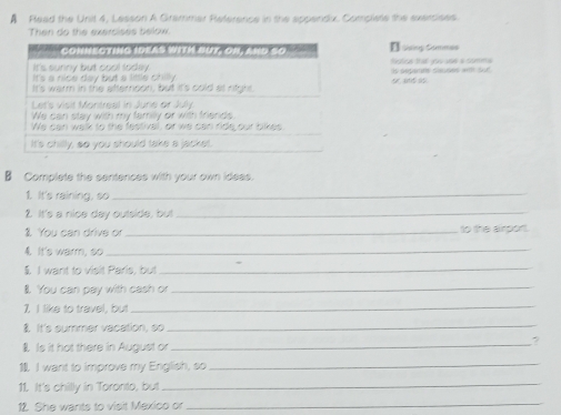 A Read the Unit 4, Lesson A Grammar Reference in the appendx. Compliste the exercises 
Then do the exercises below 
E sising Commes 
tística taljos usé a comma 
is separne saudes ant sue 
B Complete the sentences with your own ideas. 
1. It's raining, so_ 
2. It's a nice day outside, but_ 
1. You can drive or _to the airport. 
4. It's warm, so_ 
$ I want to visit Paris, but_ 
l. You can pay with cash or_ 
7. I like to travel, but 
_ 
I. It's summer vacation, so 
_ 
. Is it hot there in August or_ 
? 
1 I want to improve my English, so_ 
11. It's chillly in Toronto, but_ 
12. She wants to visit Mexico or_