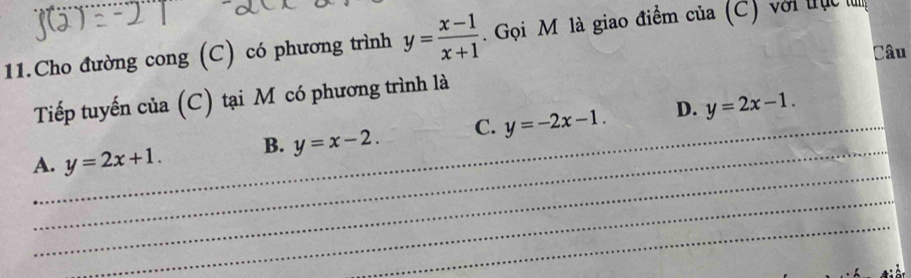 Cho đường cong (C) có phương trình y= (x-1)/x+1 . Gọi M là giao điểm của (C) với tụ
Câu
Tiếp tuyến của (C) tại M có phương trình là
_
_
A._ y=2x+1. B. y=x-2. C. y=-2x-1. D. y=2x-1. 
_
_