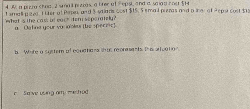 At a pizza shop, 2 small pizzas, a liter of Pepsi, and a salad cost $14
1 small pizza 1 liter of Pepsi, and 3 salads cost $15, 3 small pizzas and a liter of Pepsi cost $10
What is the cost of each item separately? 
o Define your variables (be specific) 
b. Write a system of equations that represents this situation 
c Solve using any method