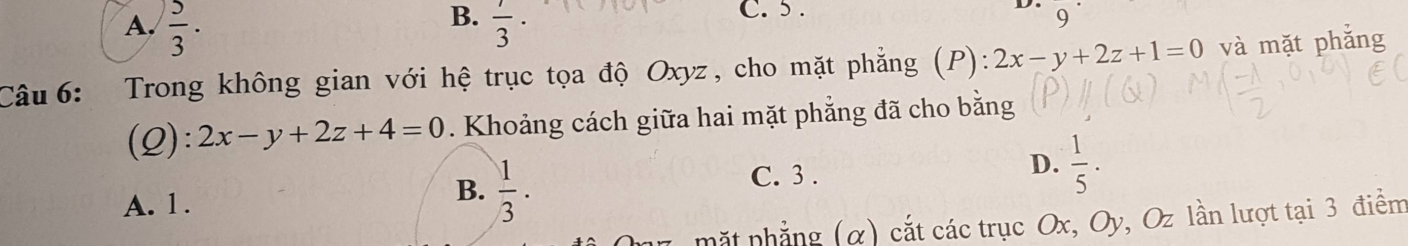 B.
A.  5/3 .  1/3 
C. 5.
9
Câu 6: Trong không gian với hệ trục tọa độ Oxyz, cho mặt phẳng (P): 2x-y+2z+1=0 và mặt phẳng
(Q): 2x-y+2z+4=0. Khoảng cách giữa hai mặt phẳng đã cho bằng
A. 1.
B.  1/3 ·
C. 3.
D.  1/5 . 
mắt phẳng (α) cắt các trục Ox, Oy, Oz lần lượt tại 3 điểm