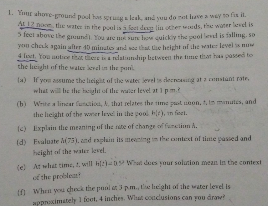 Your above-ground pool has sprung a leak, and you do not have a way to fix it.
At 12 noon, the water in the pool is 5 feet deep (in other words, the water level is
5 feet above the ground). You are not sure how quickly the pool level is falling, so
you check again after 40 minutes and see that the height of the water level is now
4 feet. You notice that there is a relationship between the time that has passed to
the height of the water level in the pool..
(a)If you assume the height of the water level is decreasing at a constant rate,
what will be the height of the water level at 1 p.m.?
(b) Write a linear function, h, that relates the time past noon, t, in minutes, and
the height of the water level in the pool, h(t) , in feet.
(c) Explain the meaning of the rate of change of function h.
(d) Evaluate h(75) , and explain its meaning in the context of time passed and
height of the water level.
(e) At what time, t, will h(t)=0.5 ? What does your solution mean in the context
of the problem?
(f) When you check the pool at 3 p.m., the height of the water level is
approximately 1 foot, 4 inches. What conclusions can you draw?