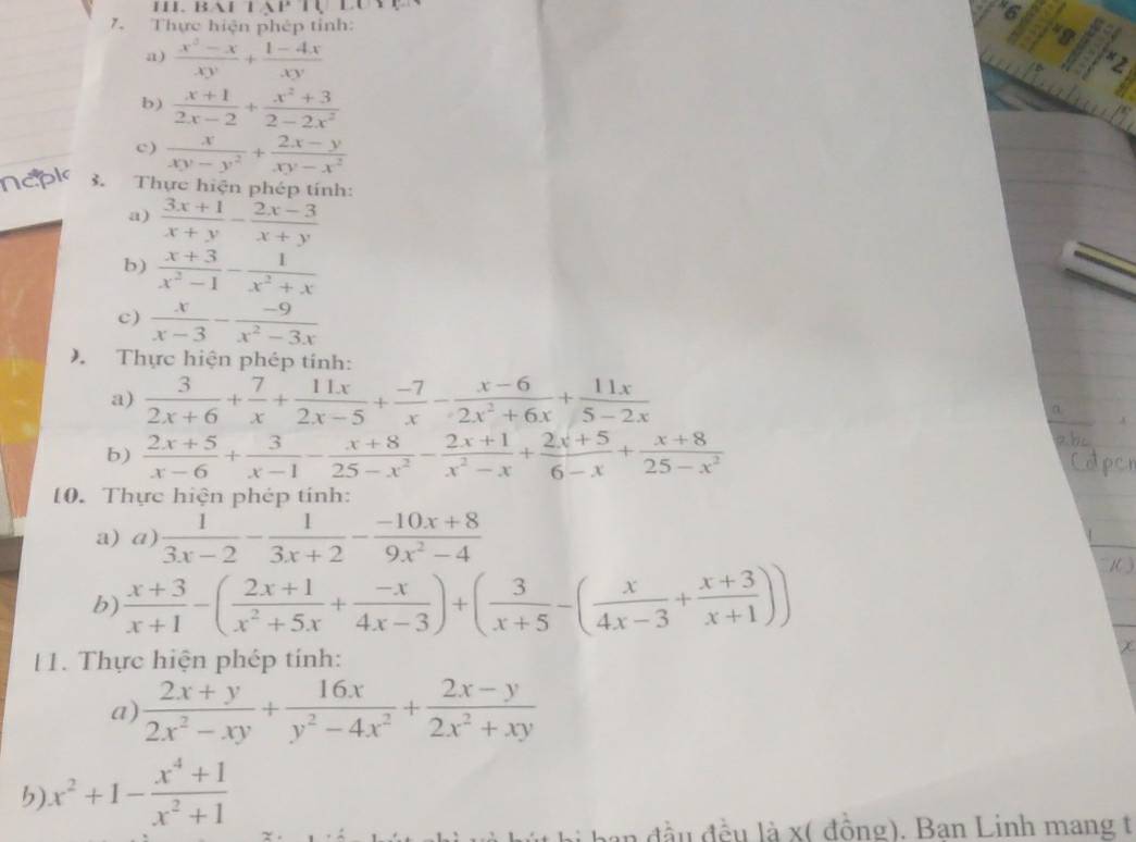 BAHTAP
6
7. Thực hiện phép tỉnh:
a)  (x^2-x)/xy + (1-4x)/xy 
b)  (x+1)/2x-2 + (x^2+3)/2-2x^2 
c )  x/xy-y^2 + (2x-y)/xy-x^2 
3.  Thực hiện phép tính:
a)  (3x+1)/x+y - (2x-3)/x+y 
b)  (x+3)/x^2-1 - 1/x^2+x 
c)  x/x-3 - (-9)/x^2-3x 
) Thực hiện phép tính:
a)  3/2x+6 + 7/x + 11x/2x-5 + (-7)/x - (x-6)/2x^2+6x + 11x/5-2x 
b)  (2x+5)/x-6 + 3/x-1 - (x+8)/25-x^2 - (2x+1)/x^2-x + (2x+5)/6-x + (x+8)/25-x^2 
10. Thực hiện phép tính:
a) a)  1/3x-2 - 1/3x+2 - (-10x+8)/9x^2-4 
b)  (x+3)/x+1 -( (2x+1)/x^2+5x + (-x)/4x-3 )+( 3/x+5 -( x/4x-3 + (x+3)/x+1 ))
 )
1. Thực hiện phép tính:
a)  (2x+y)/2x^2-xy + 16x/y^2-4x^2 + (2x-y)/2x^2+xy 
b) x^2+1- (x^4+1)/x^2+1 
n đầu đều là x( đồng). Ban Linh mang t