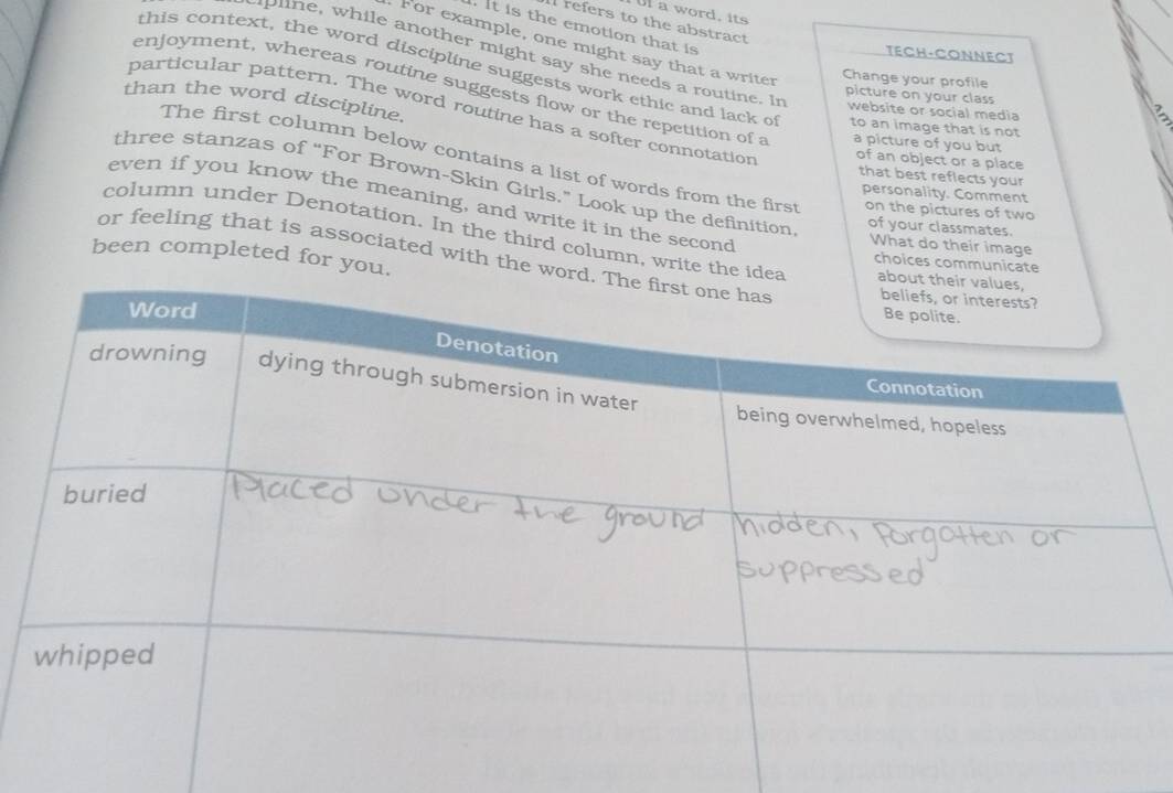 Ul a word, its 
refers to the abstract 
. It is the emotion that is 
For example, one might say that a writer 
TECH-CONNECT 
pline, while another might say she needs a routine. In website or social media 
this context, the word discipline suggests work ethic and lack of to an image that is not 
Change your profile 
picture on your class 
enjoyment, whereas routine suggests flow or the repetition of a a picture of you but 
than the word discipline. 
particular pattern. The word routine has a softer connotation 
of an object or a place 
The first column below contains a list of words from the firs on the pictures of two 
that best reflects your 
three stanzas of “For Brown-Skin Girls.” Look up the definition 
personality. Comment 
even if you know the meaning, and write it in the second 
of your classmates. 
column under Denotation. In the third column, write the idea 
What do their image 
been completed for you. 
or feeling that is associated with the wor 
choices communicate