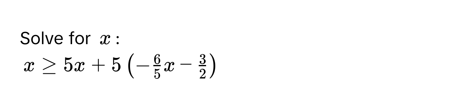 Solve for $x$ :
$x ≥ 5x + 5 ( - 6/5 x -  3/2  )$