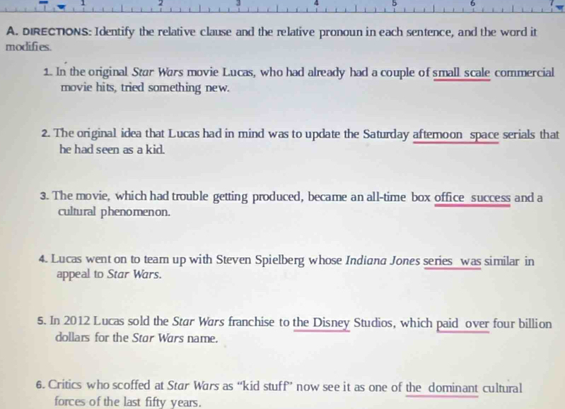 1 . 
5 6 
A. DIRECTIONS: Identify the relative clause and the relative pronoun in each sentence, and the word it 
modifies. 
1. In the original Star Wars movie Lucas, who had already had a couple of small scale commercial 
movie hits, tried something new. 
2. The original idea that Lucas had in mind was to update the Saturday aftemoon space serials that 
he had seen as a kid. 
3. The movie, which had trouble getting produced, became an all-time box office success and a 
cultural phenomenon. 
4. Lucas went on to team up with Steven Spielberg whose Indiana Jones series was similar in 
appeal to Star Wars. 
5. In 2012 Lucas sold the Star Wars franchise to the Disney Studios, which paid over four billion 
dollars for the Star Wars name. 
6. Critics who scoffed at Star Wars as “kid stuff” now see it as one of the dominant cultural 
forces of the last fifty years.