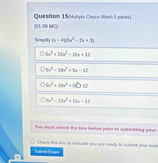 Question 15(Multiple Choice Worth 5 points)
(01.08 MC)
Simplify (x-4)(5x^2-2x+3).
5x^3+22x^2-11x+12
5x^3-18x^2+5x-12
5x^3+18x^2+5x^012
5x^3-22x^2+11x-12
You must check the box below prior to submitting your
Check this box to indicate you are ready to submit your exa
Submit Exam