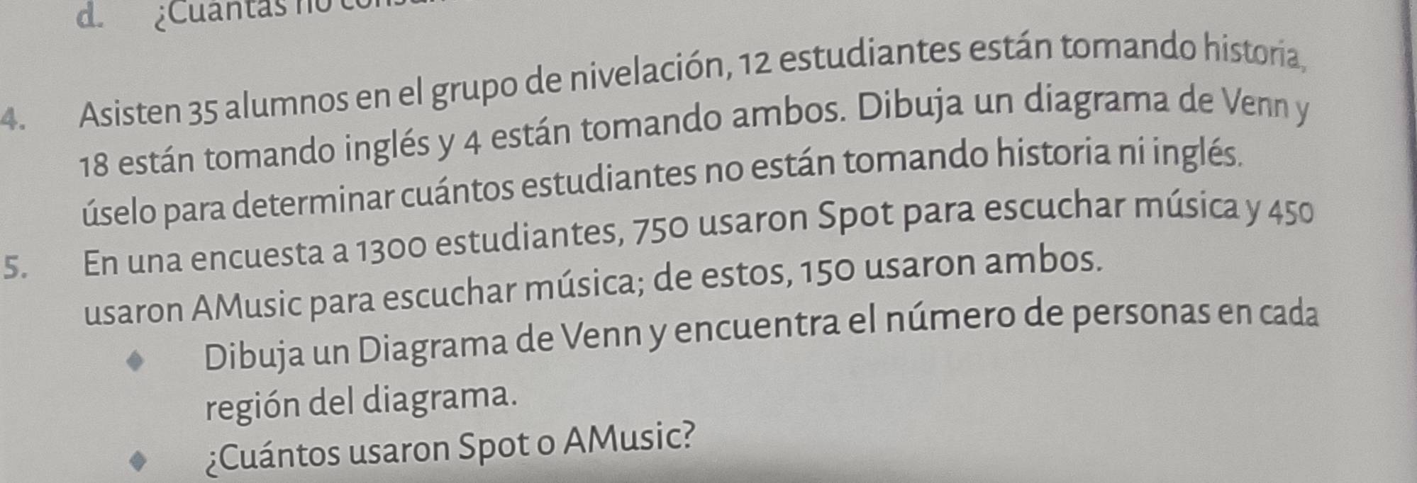 d. ¿Cuantas no
4. Asisten 35 alumnos en el grupo de nivelación, 12 estudiantes están tomando historia,
18 están tomando inglés y 4 están tomando ambos. Dibuja un diagrama de Venn y
úselo para determinar cuántos estudiantes no están tomando historia ní inglés.
5. En una encuesta a 1300 estudiantes, 750 usaron Spot para escuchar música y 450
usaron AMusic para escuchar música; de estos, 150 usaron ambos.
Dibuja un Diagrama de Venn y encuentra el número de personas en cada
región del diagrama.
¿Cuántos usaron Spot o AMusic?