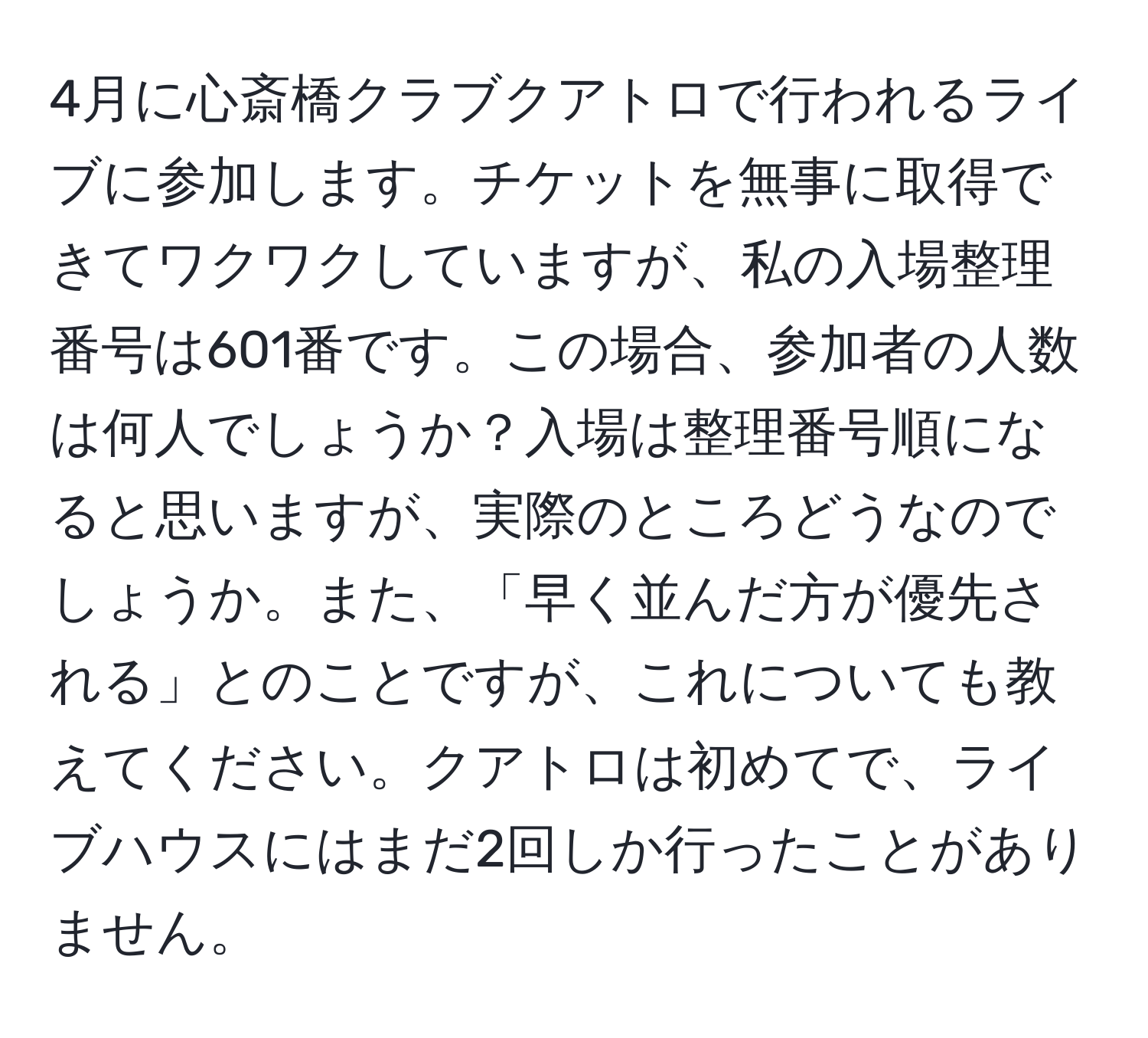 4月に心斎橋クラブクアトロで行われるライブに参加します。チケットを無事に取得できてワクワクしていますが、私の入場整理番号は601番です。この場合、参加者の人数は何人でしょうか？入場は整理番号順になると思いますが、実際のところどうなのでしょうか。また、「早く並んだ方が優先される」とのことですが、これについても教えてください。クアトロは初めてで、ライブハウスにはまだ2回しか行ったことがありません。